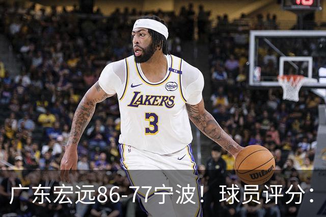 广东宏远86-77宁波！球员评分：3人满分，4人良好，2人不合格